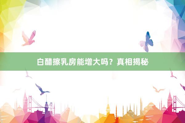 白醋擦乳房能增大吗？真相揭秘